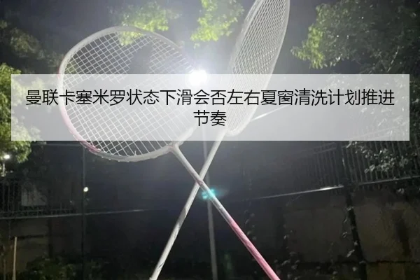 曼联卡塞米罗状态下滑会否左右夏窗清洗计划推进节奏