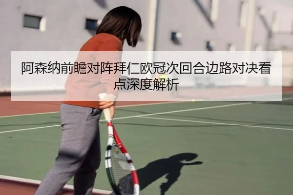 阿森纳前瞻对阵拜仁欧冠次回合边路对决看点深度解析