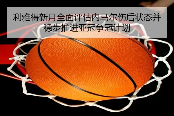 利雅得新月全面评估内马尔伤后状态并稳步推进亚冠争冠计划